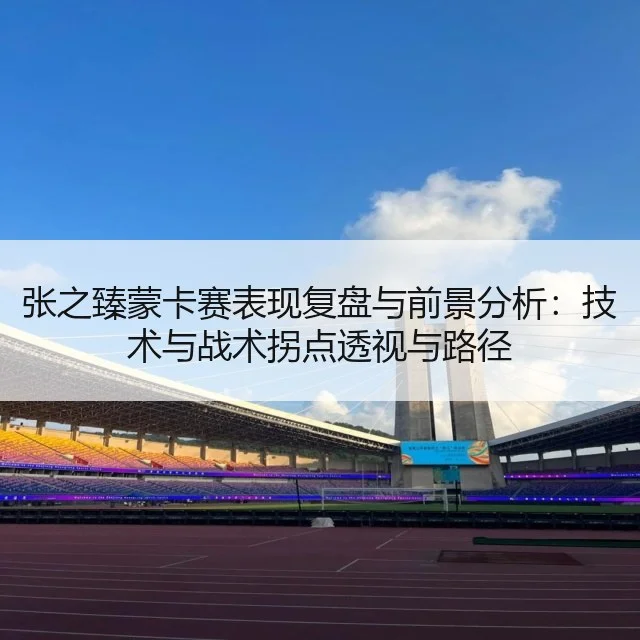 张之臻蒙卡赛表现复盘与前景分析:技术与战术拐点透视与路径